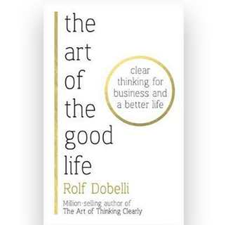 The Art of the Good Life : Clear Thinking for Business and a Better Life